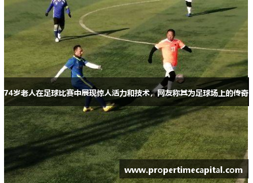 74岁老人在足球比赛中展现惊人活力和技术，网友称其为足球场上的传奇