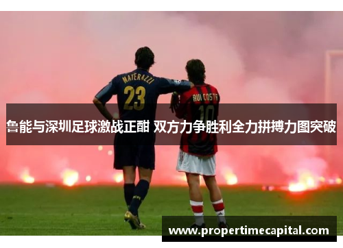 鲁能与深圳足球激战正酣 双方力争胜利全力拼搏力图突破